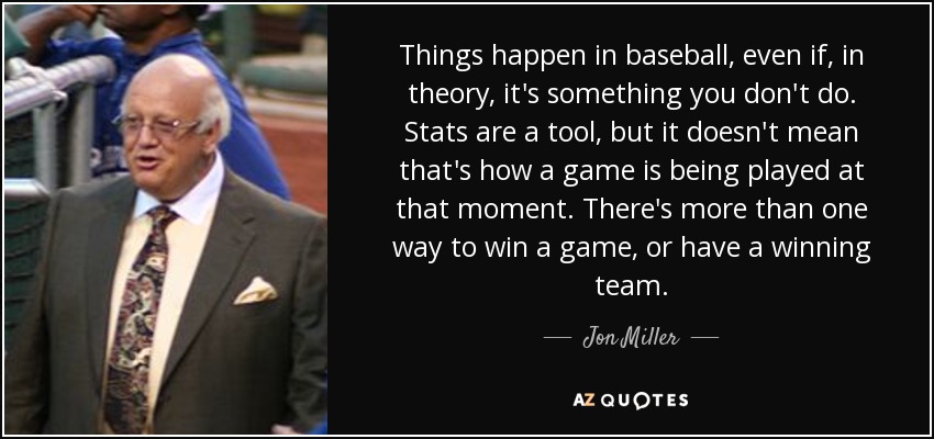 Things happen in baseball, even if, in theory, it's something you don't do. Stats are a tool, but it doesn't mean that's how a game is being played at that moment. There's more than one way to win a game, or have a winning team. - Jon Miller