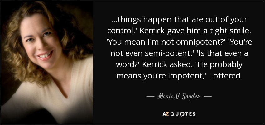 ...things happen that are out of your control.' Kerrick gave him a tight smile. 'You mean I'm not omnipotent?' 'You're not even semi-potent.' 'Is that even a word?' Kerrick asked. 'He probably means you're impotent,' I offered. - Maria V. Snyder