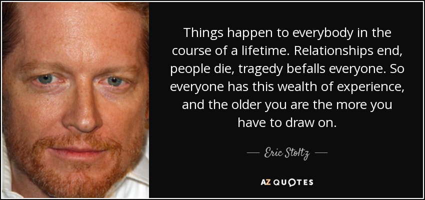 Things happen to everybody in the course of a lifetime. Relationships end, people die, tragedy befalls everyone. So everyone has this wealth of experience, and the older you are the more you have to draw on. - Eric Stoltz