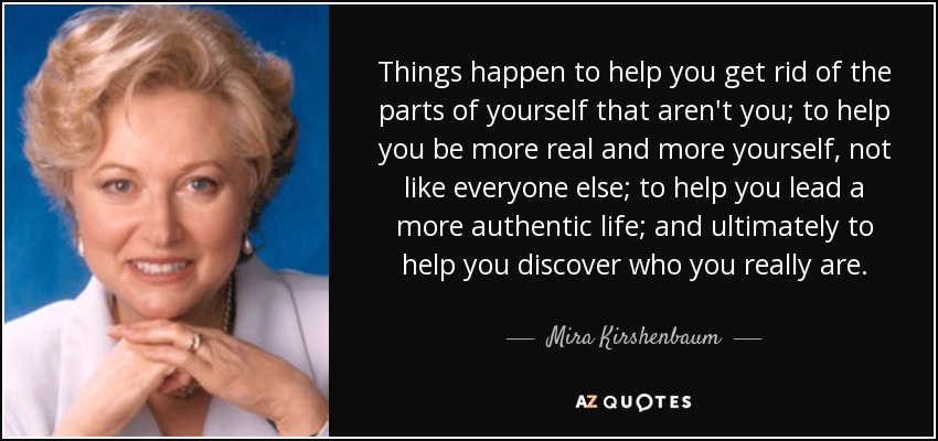 Things happen to help you get rid of the parts of yourself that aren't you; to help you be more real and more yourself, not like everyone else; to help you lead a more authentic life; and ultimately to help you discover who you really are. - Mira Kirshenbaum
