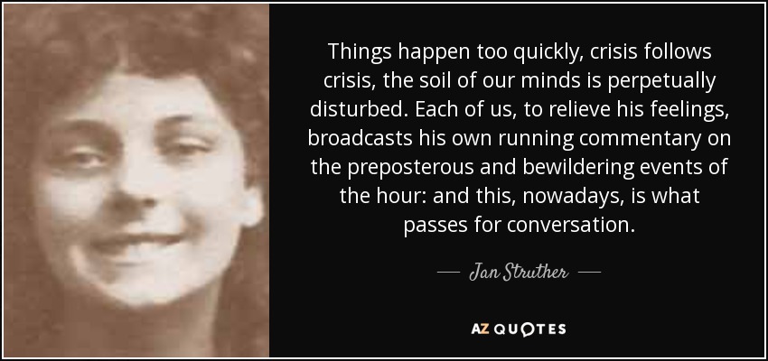 Things happen too quickly, crisis follows crisis, the soil of our minds is perpetually disturbed. Each of us, to relieve his feelings, broadcasts his own running commentary on the preposterous and bewildering events of the hour: and this, nowadays, is what passes for conversation. - Jan Struther