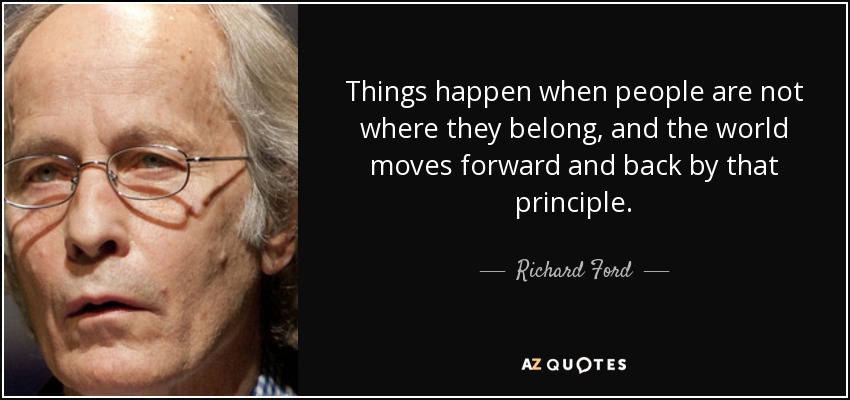 Things happen when people are not where they belong, and the world moves forward and back by that principle. - Richard Ford