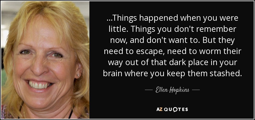 ...Things happened when you were little. Things you don't remember now, and don't want to. But they need to escape, need to worm their way out of that dark place in your brain where you keep them stashed. - Ellen Hopkins