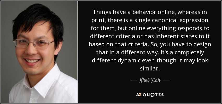 Things have a behavior online, whereas in print, there is a single canonical expression for them, but online everything responds to different criteria or has inherent states to it based on that criteria. So, you have to design that in a different way. It's a completely different dynamic even though it may look similar. - Khoi Vinh