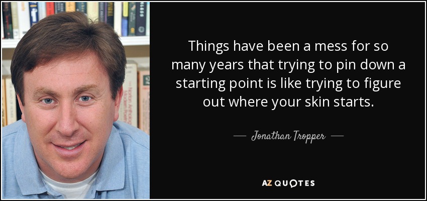 Things have been a mess for so many years that trying to pin down a starting point is like trying to figure out where your skin starts. - Jonathan Tropper