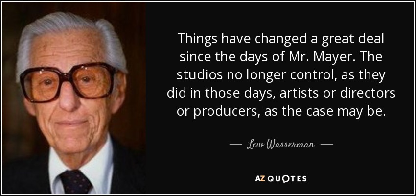 Things have changed a great deal since the days of Mr. Mayer. The studios no longer control, as they did in those days, artists or directors or producers, as the case may be. - Lew Wasserman