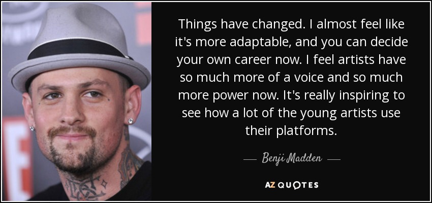 Things have changed. I almost feel like it's more adaptable, and you can decide your own career now. I feel artists have so much more of a voice and so much more power now. It's really inspiring to see how a lot of the young artists use their platforms. - Benji Madden