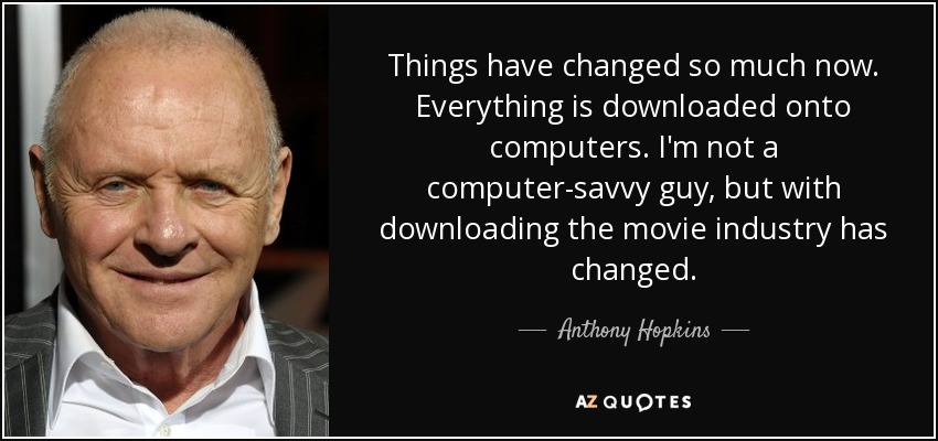 Things have changed so much now. Everything is downloaded onto computers. I'm not a computer-savvy guy, but with downloading the movie industry has changed. - Anthony Hopkins
