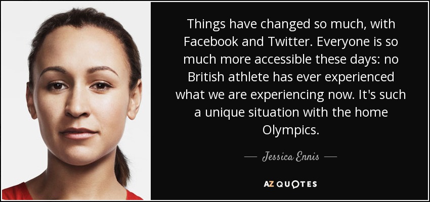 Things have changed so much, with Facebook and Twitter. Everyone is so much more accessible these days: no British athlete has ever experienced what we are experiencing now. It's such a unique situation with the home Olympics. - Jessica Ennis