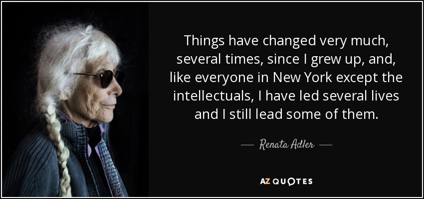 Things have changed very much, several times, since I grew up, and, like everyone in New York except the intellectuals, I have led several lives and I still lead some of them. - Renata Adler