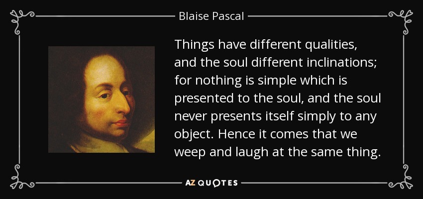Things have different qualities, and the soul different inclinations; for nothing is simple which is presented to the soul, and the soul never presents itself simply to any object. Hence it comes that we weep and laugh at the same thing. - Blaise Pascal