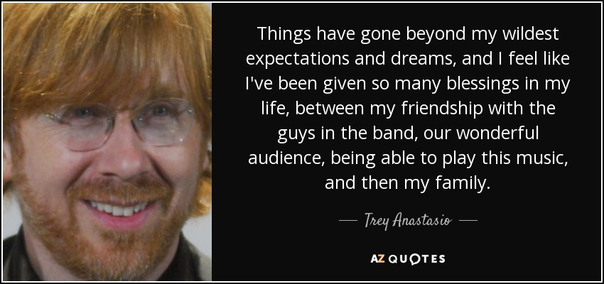 Things have gone beyond my wildest expectations and dreams, and I feel like I've been given so many blessings in my life, between my friendship with the guys in the band, our wonderful audience, being able to play this music, and then my family. - Trey Anastasio