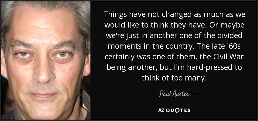Things have not changed as much as we would like to think they have. Or maybe we're just in another one of the divided moments in the country. The late '60s certainly was one of them, the Civil War being another, but I'm hard-pressed to think of too many. - Paul Auster