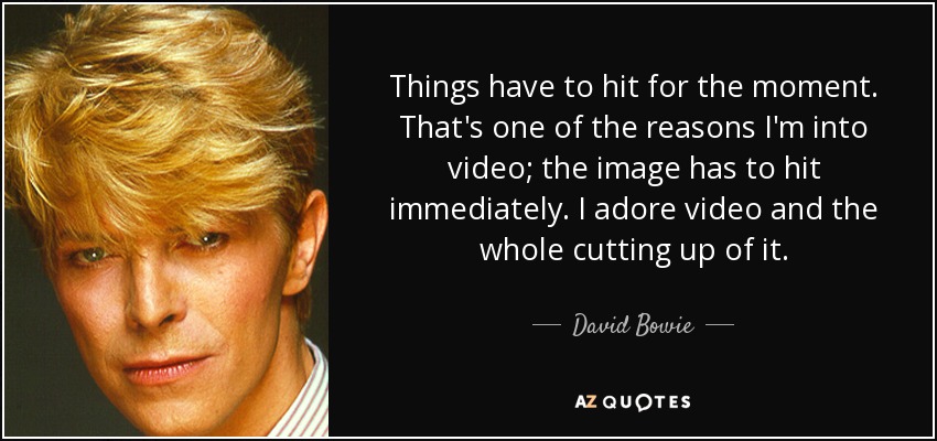 Things have to hit for the moment. That's one of the reasons I'm into video; the image has to hit immediately. I adore video and the whole cutting up of it. - David Bowie