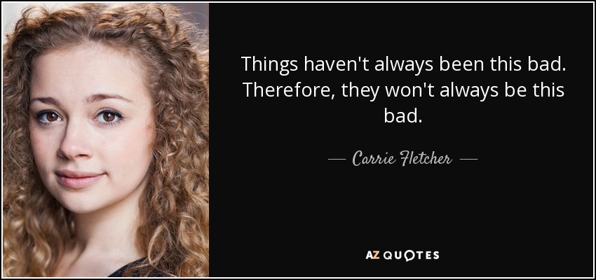 Things haven't always been this bad. Therefore, they won't always be this bad. - Carrie Fletcher