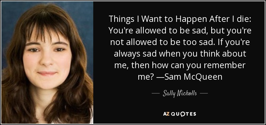 Things I Want to Happen After I die: You're allowed to be sad, but you're not allowed to be too sad. If you're always sad when you think about me, then how can you remember me? —Sam McQueen - Sally Nicholls