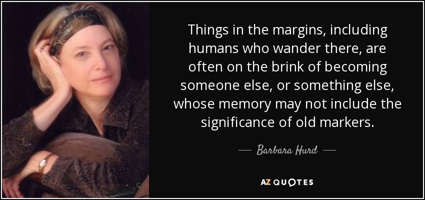 Things in the margins, including humans who wander there, are often on the brink of becoming someone else, or something else, whose memory may not include the significance of old markers. - Barbara Hurd