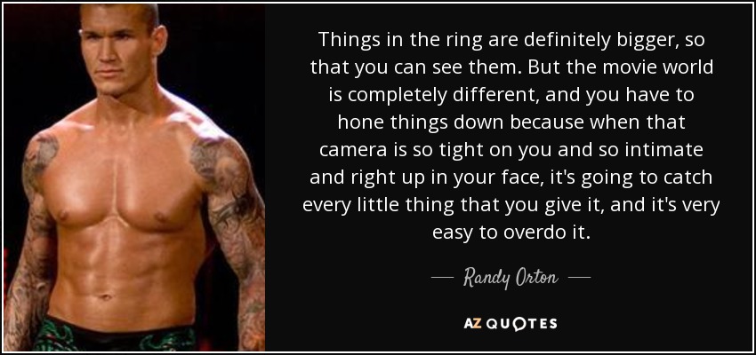 Things in the ring are definitely bigger, so that you can see them. But the movie world is completely different, and you have to hone things down because when that camera is so tight on you and so intimate and right up in your face, it's going to catch every little thing that you give it, and it's very easy to overdo it. - Randy Orton