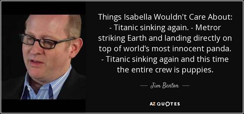 Things Isabella Wouldn't Care About: - Titanic sinking again. - Metror striking Earth and landing directly on top of world's most innocent panda. - Titanic sinking again and this time the entire crew is puppies. - Jim Benton