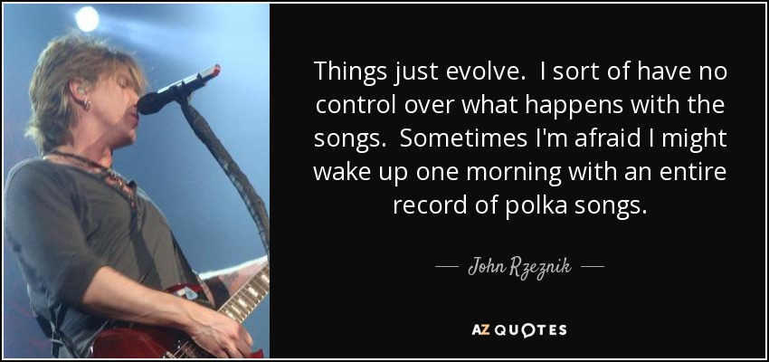 Things just evolve. I sort of have no control over what happens with the songs. Sometimes I'm afraid I might wake up one morning with an entire record of polka songs. - John Rzeznik