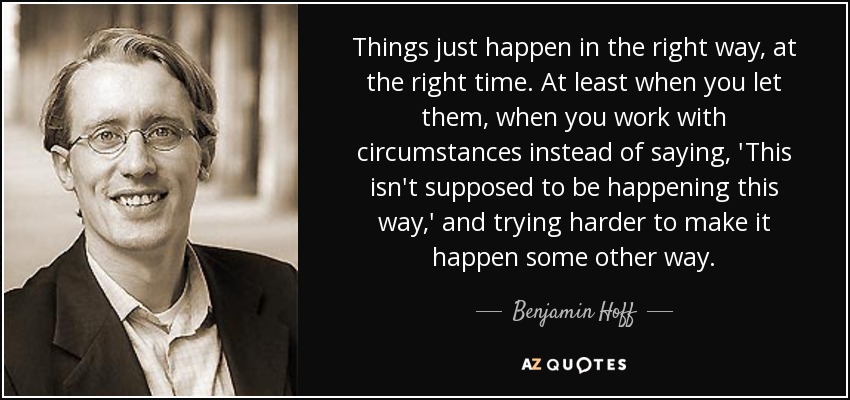 Things just happen in the right way, at the right time. At least when you let them, when you work with circumstances instead of saying, 'This isn't supposed to be happening this way,' and trying harder to make it happen some other way. - Benjamin Hoff