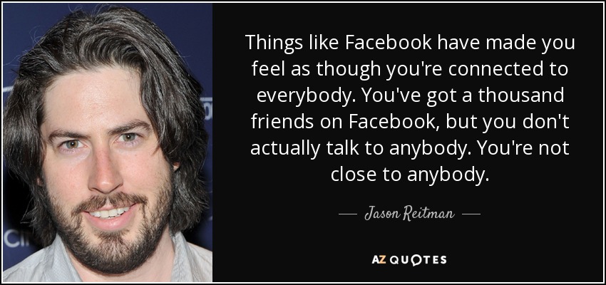 Things like Facebook have made you feel as though you're connected to everybody. You've got a thousand friends on Facebook, but you don't actually talk to anybody. You're not close to anybody. - Jason Reitman