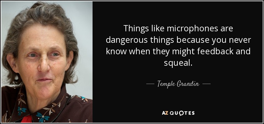 Things like microphones are dangerous things because you never know when they might feedback and squeal. - Temple Grandin