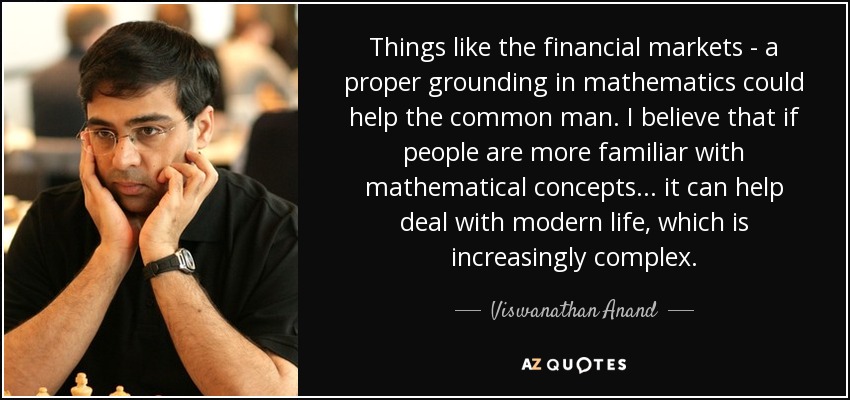 Things like the financial markets - a proper grounding in mathematics could help the common man. I believe that if people are more familiar with mathematical concepts... it can help deal with modern life, which is increasingly complex. - Viswanathan Anand