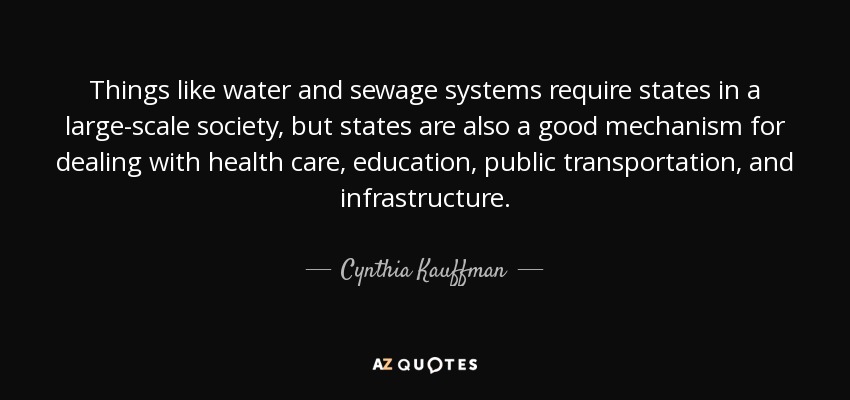 Things like water and sewage systems require states in a large-scale society, but states are also a good mechanism for dealing with health care, education, public transportation, and infrastructure. - Cynthia Kauffman