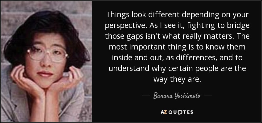 Things look different depending on your perspective. As I see it, fighting to bridge those gaps isn't what really matters. The most important thing is to know them inside and out, as differences, and to understand why certain people are the way they are. - Banana Yoshimoto