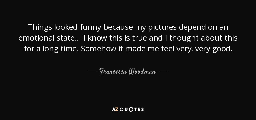 Things looked funny because my pictures depend on an emotional state... I know this is true and I thought about this for a long time. Somehow it made me feel very, very good. - Francesca Woodman