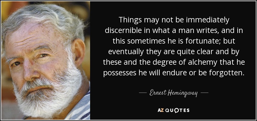 Things may not be immediately discernible in what a man writes, and in this sometimes he is fortunate; but eventually they are quite clear and by these and the degree of alchemy that he possesses he will endure or be forgotten. - Ernest Hemingway