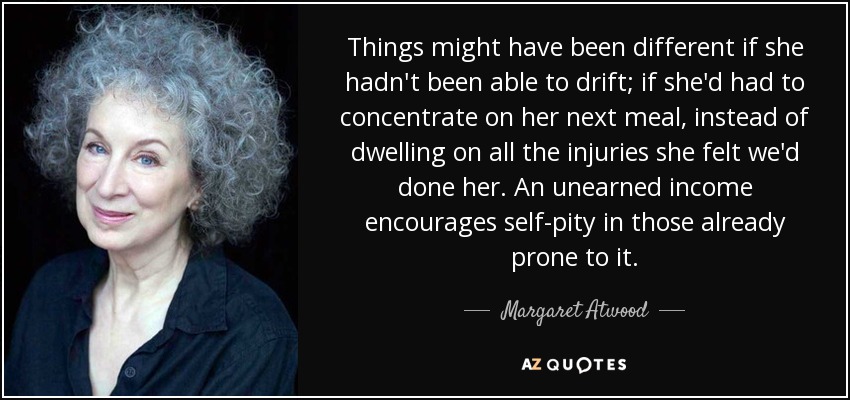 Things might have been different if she hadn't been able to drift; if she'd had to concentrate on her next meal, instead of dwelling on all the injuries she felt we'd done her. An unearned income encourages self-pity in those already prone to it. - Margaret Atwood