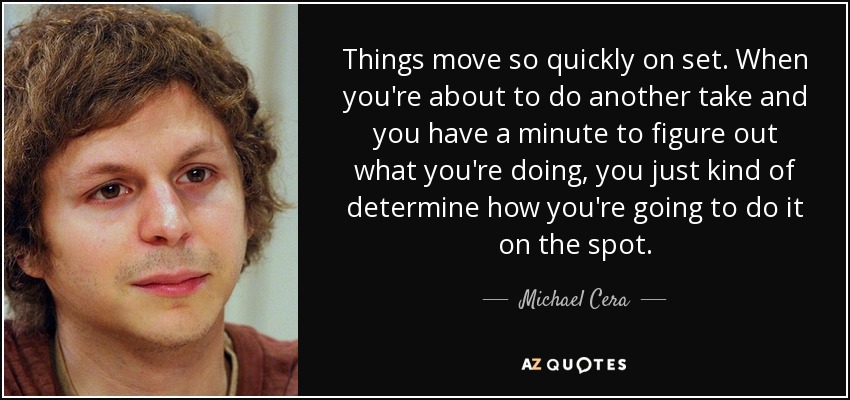 Things move so quickly on set. When you're about to do another take and you have a minute to figure out what you're doing, you just kind of determine how you're going to do it on the spot. - Michael Cera