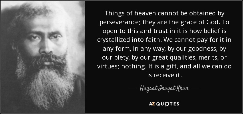 Things of heaven cannot be obtained by perseverance; they are the grace of God. To open to this and trust in it is how belief is crystallized into faith. We cannot pay for it in any form, in any way, by our goodness, by our piety, by our great qualities, merits, or virtues; nothing. It is a gift, and all we can do is receive it. - Hazrat Inayat Khan