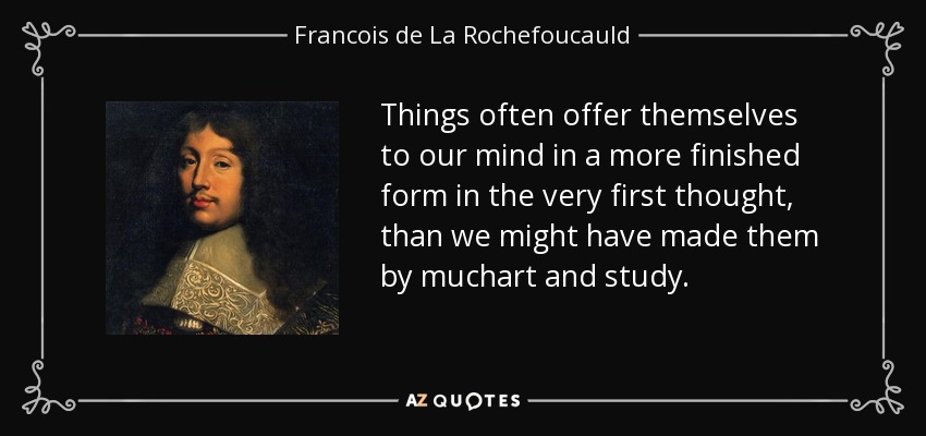 Things often offer themselves to our mind in a more finished form in the very first thought, than we might have made them by muchart and study. - Francois de La Rochefoucauld