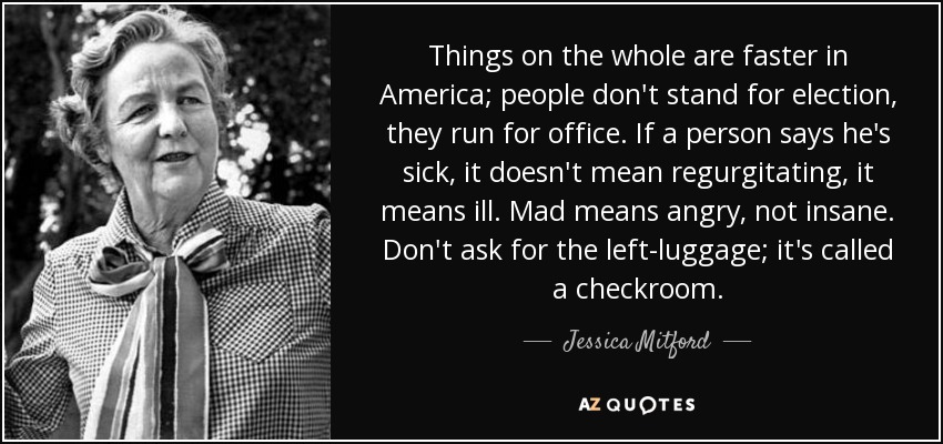 Things on the whole are faster in America; people don't stand for election, they run for office. If a person says he's sick, it doesn't mean regurgitating, it means ill. Mad means angry, not insane. Don't ask for the left-luggage; it's called a checkroom. - Jessica Mitford