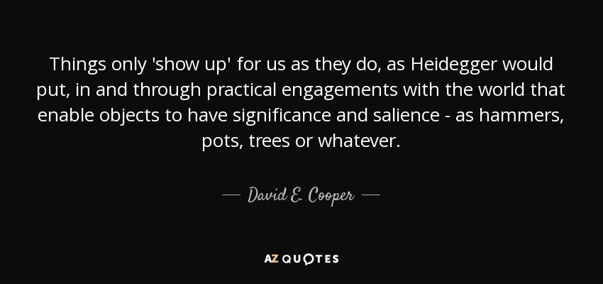 Things only 'show up' for us as they do, as Heidegger would put, in and through practical engagements with the world that enable objects to have significance and salience - as hammers, pots, trees or whatever. - David E. Cooper