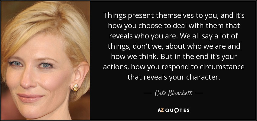 Things present themselves to you, and it's how you choose to deal with them that reveals who you are. We all say a lot of things, don't we, about who we are and how we think. But in the end it's your actions, how you respond to circumstance that reveals your character. - Cate Blanchett