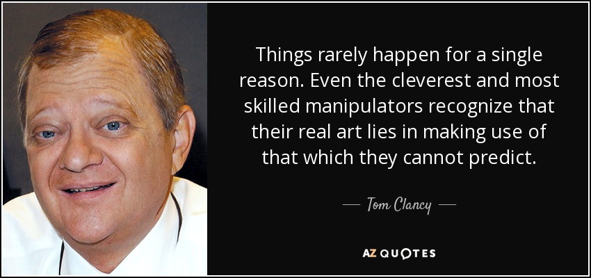 Things rarely happen for a single reason. Even the cleverest and most skilled manipulators recognize that their real art lies in making use of that which they cannot predict. - Tom Clancy