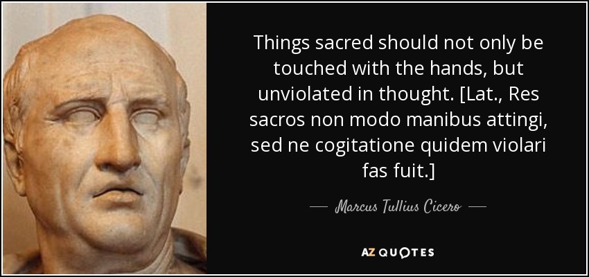 Things sacred should not only be touched with the hands, but unviolated in thought. [Lat., Res sacros non modo manibus attingi, sed ne cogitatione quidem violari fas fuit.] - Marcus Tullius Cicero