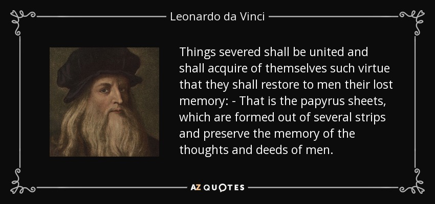 Things severed shall be united and shall acquire of themselves such virtue that they shall restore to men their lost memory: - That is the papyrus sheets, which are formed out of several strips and preserve the memory of the thoughts and deeds of men. - Leonardo da Vinci