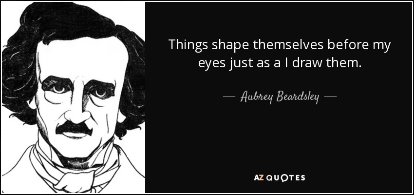 Things shape themselves before my eyes just as a I draw them. - Aubrey Beardsley
