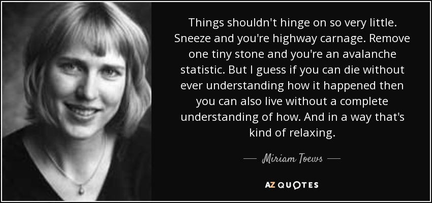 Things shouldn't hinge on so very little. Sneeze and you're highway carnage. Remove one tiny stone and you're an avalanche statistic. But I guess if you can die without ever understanding how it happened then you can also live without a complete understanding of how. And in a way that's kind of relaxing. - Miriam Toews