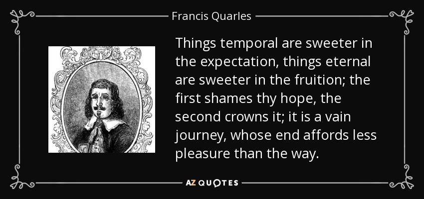 Things temporal are sweeter in the expectation, things eternal are sweeter in the fruition; the first shames thy hope, the second crowns it; it is a vain journey, whose end affords less pleasure than the way. - Francis Quarles