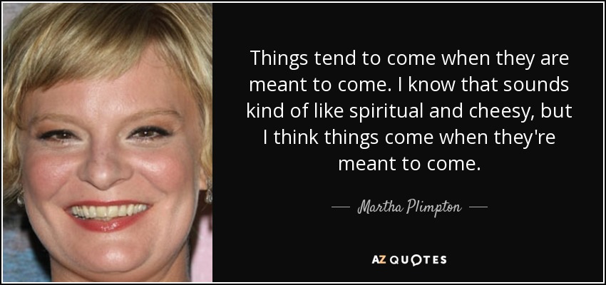 Things tend to come when they are meant to come. I know that sounds kind of like spiritual and cheesy, but I think things come when they're meant to come. - Martha Plimpton