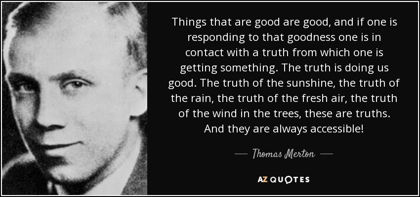 Things that are good are good, and if one is responding to that goodness one is in contact with a truth from which one is getting something. The truth is doing us good. The truth of the sunshine, the truth of the rain, the truth of the fresh air, the truth of the wind in the trees, these are truths. And they are always accessible! - Thomas Merton