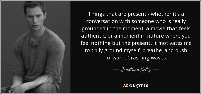 Things that are present - whether it's a conversation with someone who is really grounded in the moment, a movie that feels authentic, or a moment in nature where you feel nothing but the present. It motivates me to truly ground myself, breathe, and push forward. Crashing waves. - Jonathan Keltz