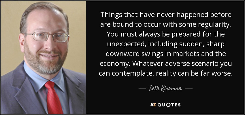 Things that have never happened before are bound to occur with some regularity. You must always be prepared for the unexpected, including sudden, sharp downward swings in markets and the economy. Whatever adverse scenario you can contemplate, reality can be far worse. - Seth Klarman