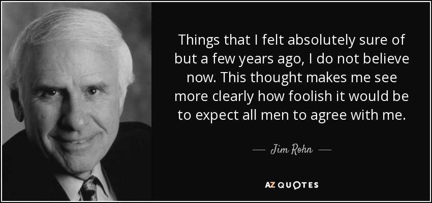 Things that I felt absolutely sure of but a few years ago, I do not believe now. This thought makes me see more clearly how foolish it would be to expect all men to agree with me. - Jim Rohn